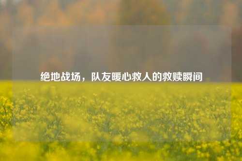 绝地战场,队友暖心救人的救赎瞬间