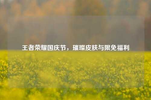 王者荣耀国庆节,璀璨皮肤与限免福利