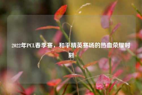2022年PCL春季赛,和平精英赛场的热血荣耀时刻