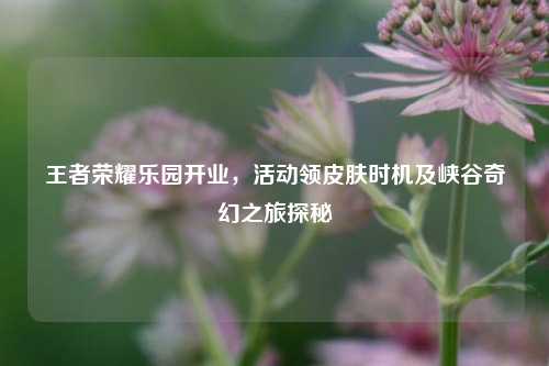 王者荣耀乐园开业,活动领皮肤时机及峡谷奇幻之旅探秘