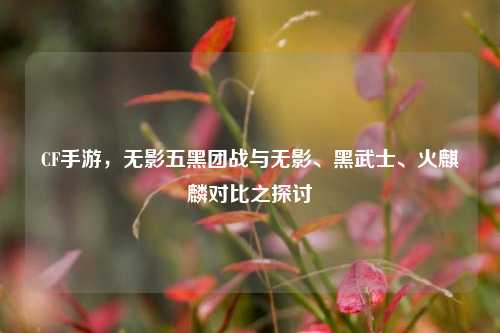 CF手游,无影五黑团战与无影、黑武士、火麒麟对比之探讨