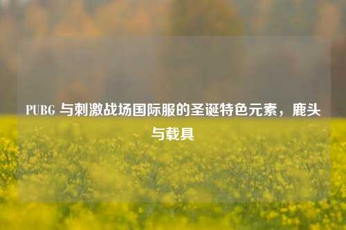 PUBG 与刺激战场国际服的圣诞特色元素,鹿头与载具