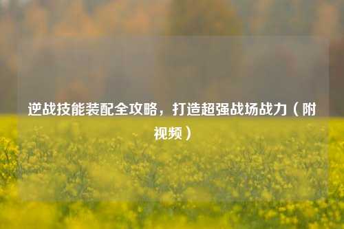 逆战技能装配全攻略,打造超强战场战力(附视频)