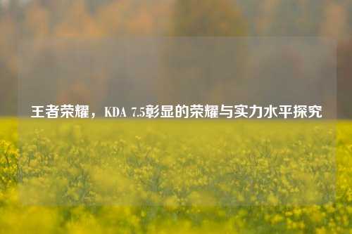 王者荣耀,KDA 7.5彰显的荣耀与实力水平探究