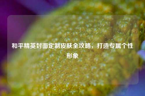 和平精英封面定制皮肤全攻略,打造专属个性形象