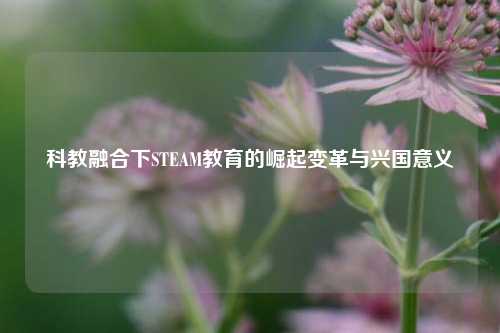 科教融合下STEAM教育的崛起变革与兴国意义