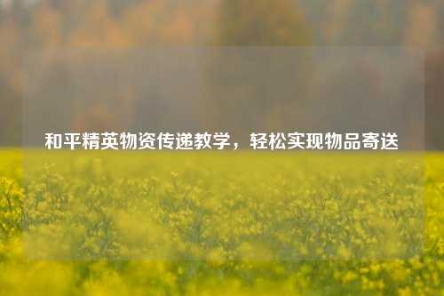 和平精英物资传递教学,轻松实现物品寄送