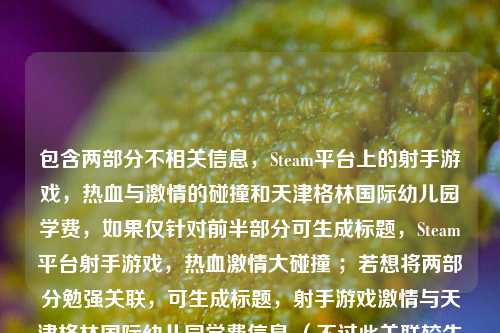 包含两部分不相关信息,Steam平台上的射手游戏,热血与激情的碰撞和天津格林国际幼儿园学费,如果仅针对前半部分可生成标题,Steam平台射手游戏,热血激情大碰撞 ;若想将两部分勉强关联,可生成标题,射手游戏激情与天津格林国际幼儿园学费信息 (不过此关联较生硬) 。建议你明确内容主旨,以便生成更契合的标题。
