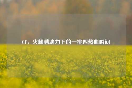 CF,火麒麟助力下的一挑四热血瞬间