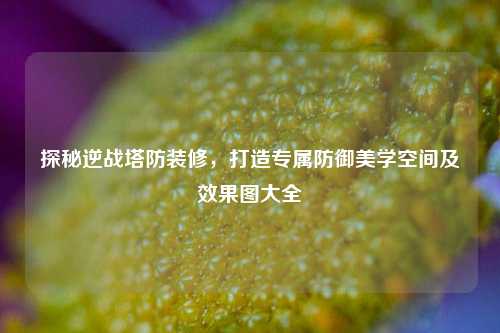 探秘逆战塔防装修,打造专属防御美学空间及效果图大全