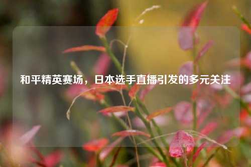 和平精英赛场,日本选手直播引发的多元关注