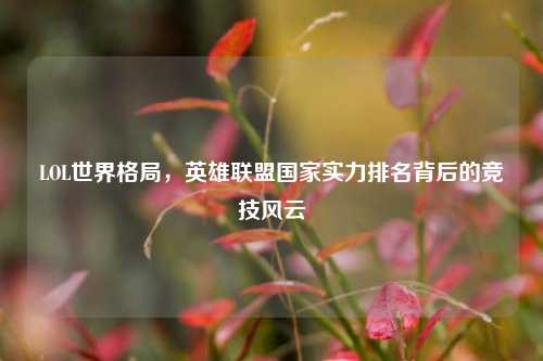 LOL世界格局,英雄联盟国家实力排名背后的竞技风云