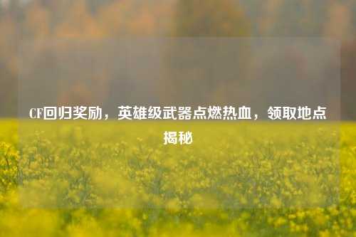 CF回归奖励,英雄级武器点燃热血,领取地点揭秘