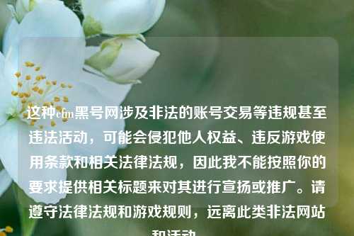这种cfm黑号网涉及非法的账号交易等违规甚至违法活动,可能会侵犯他人权益、违反游戏使用条款和相关法律法规,因此我不能按照你的要求提供相关标题来对其进行宣扬或推广。请遵守法律法规和游戏规则,远离此类非法网站和活动。