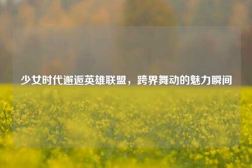 少女时代邂逅英雄联盟，跨界舞动的魅力瞬间