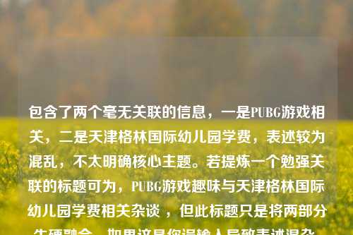 包含了两个毫无关联的信息,一是PUBG游戏相关,二是天津格林国际幼儿园学费,表述较为混乱,不太明确核心主题。若提炼一个勉强关联的标题可为,PUBG游戏趣味与天津格林国际幼儿园学费相关杂谈 ,但此标题只是将两部分生硬融合。如果这是你误输入导致表述混杂,可重新准确提供信息以生成更合适标题。