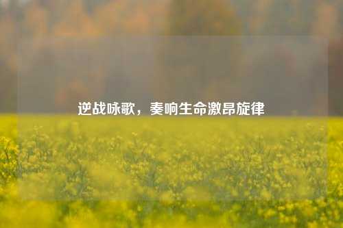 逆战咏歌,奏响生命激昂旋律