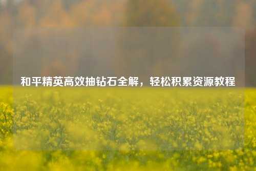 和平精英高效抽钻石全解,轻松积累资源教程