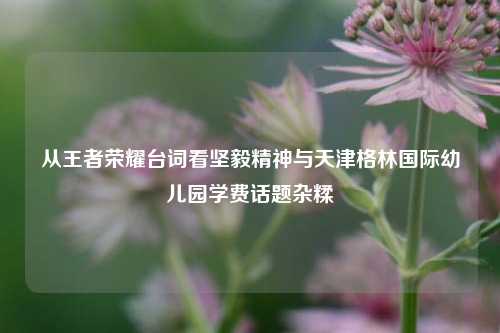 从王者荣耀台词看坚毅精神与天津格林国际幼儿园学费话题杂糅