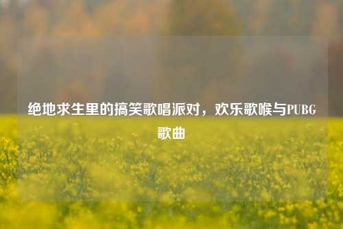 绝地求生里的搞笑歌唱派对，欢乐歌喉与PUBG歌曲