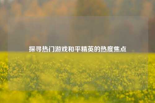 探寻热门游戏和平精英的热度焦点