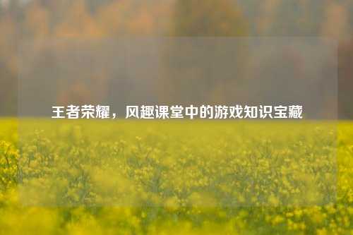 王者荣耀，风趣课堂中的游戏知识宝藏