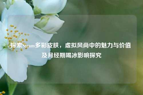 探索Steam多彩皮肤,虚拟风尚中的魅力与价值 及月经期喝冰影响探究