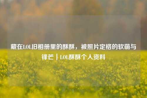 藏在LOL旧相册里的酥酥,被照片定格的软萌与锋芒|LOL酥酥个人资料