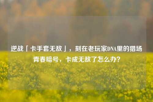 逆战「卡手套无敌」,刻在老玩家DNA里的猎场青春暗号,卡成无敌了怎么办?