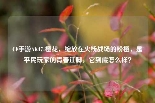CF手游AK47-樱花,绽放在火线战场的粉樱,是平民玩家的青春注脚,它到底怎么样?