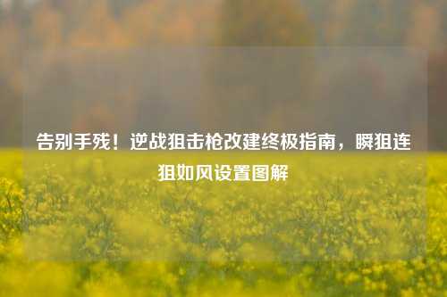 告别手残!逆战狙击枪改建终极指南,瞬狙连狙如风设置图解