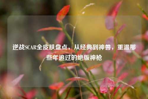 逆战SCAR全皮肤盘点,从经典到神兽,重温那些年追过的绝版神枪
