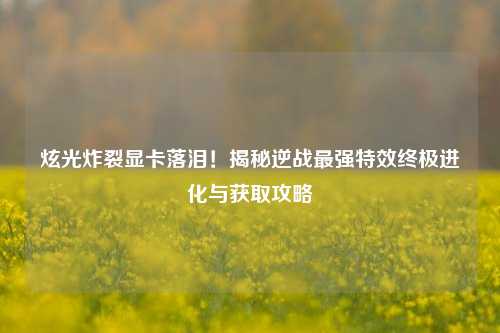 炫光炸裂显卡落泪！揭秘逆战最强特效终极进化与获取攻略
