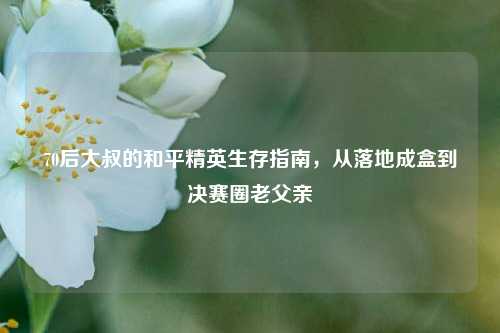 70后大叔的和平精英生存指南,从落地成盒到决赛圈老父亲