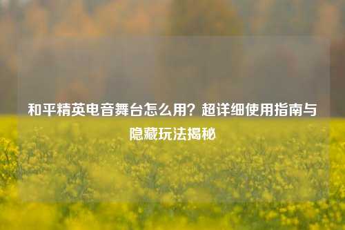 和平精英电音舞台怎么用？超详细使用指南与隐藏玩法揭秘