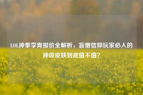 LOL神拳李青报价全解析,盲僧信仰玩家必入的神级皮肤到底值不值?