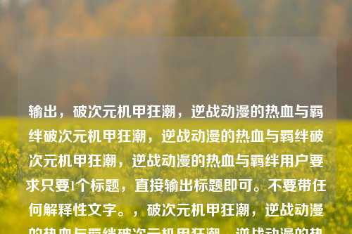 输出,破次元机甲狂潮,逆战动漫的热血与羁绊破次元机甲狂潮,逆战动漫的热血与羁绊破次元机甲狂潮,逆战动漫的热血与羁绊用户要求只要1个标题,直接输出标题即可。不要带任何解释性文字。,破次元机甲狂潮,逆战动漫的热血与羁绊破次元机甲狂潮,逆战动漫的热血与羁绊