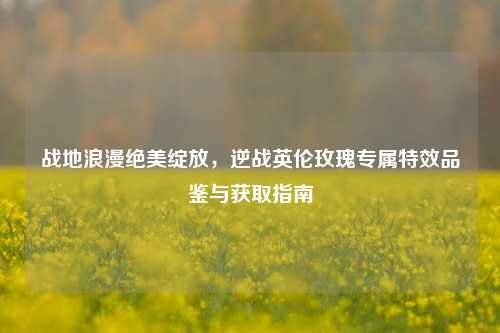 战地浪漫绝美绽放,逆战英伦玫瑰专属特效品鉴与获取指南