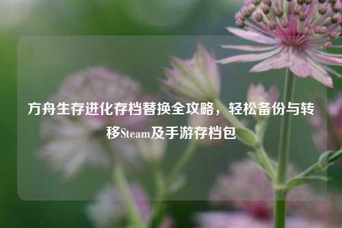 方舟生存进化存档替换全攻略,轻松备份与转移Steam及手游存档包
