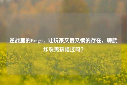 逆战里的Pangci，让玩家又爱又恨的存在，膀胱炸裂男孩唱过吗？